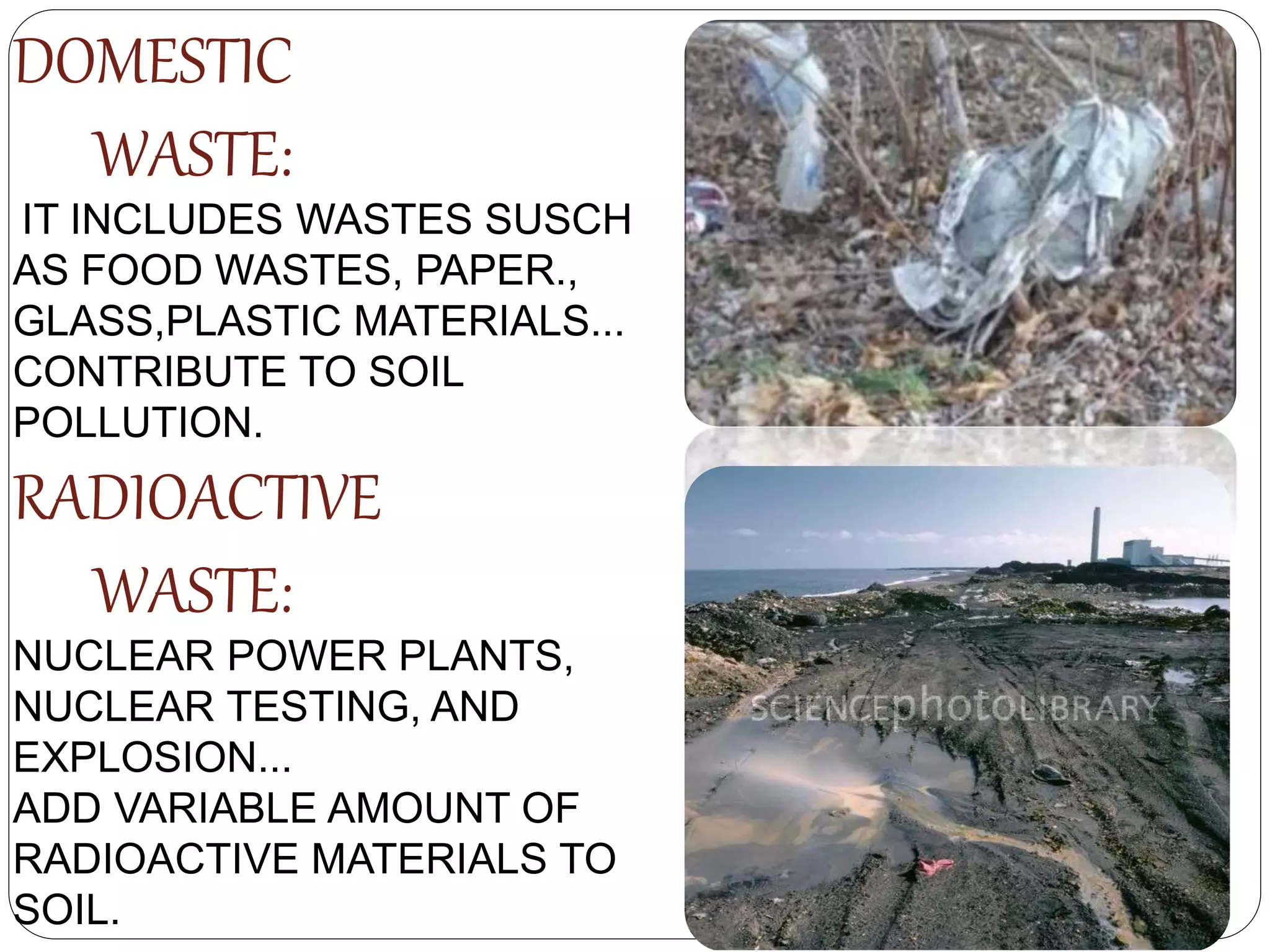 DOMESTIC
WASTE:
IT INCLUDES WASTES SUSCH
AS FOOD WASTES, PAPER.,
GLASS,PLASTIC MATERIALS...
CONTRIBUTE TO SOIL
POLLUTION.
RADIOACTIVE
WASTE:
NUCLEAR POWER PLANTS,
NUCLEAR TESTING, AND
EXPLOSION...
ADD VARIABLE AMOUNT OF
RADIOACTIVE MATERIALS TO
SOIL.
 