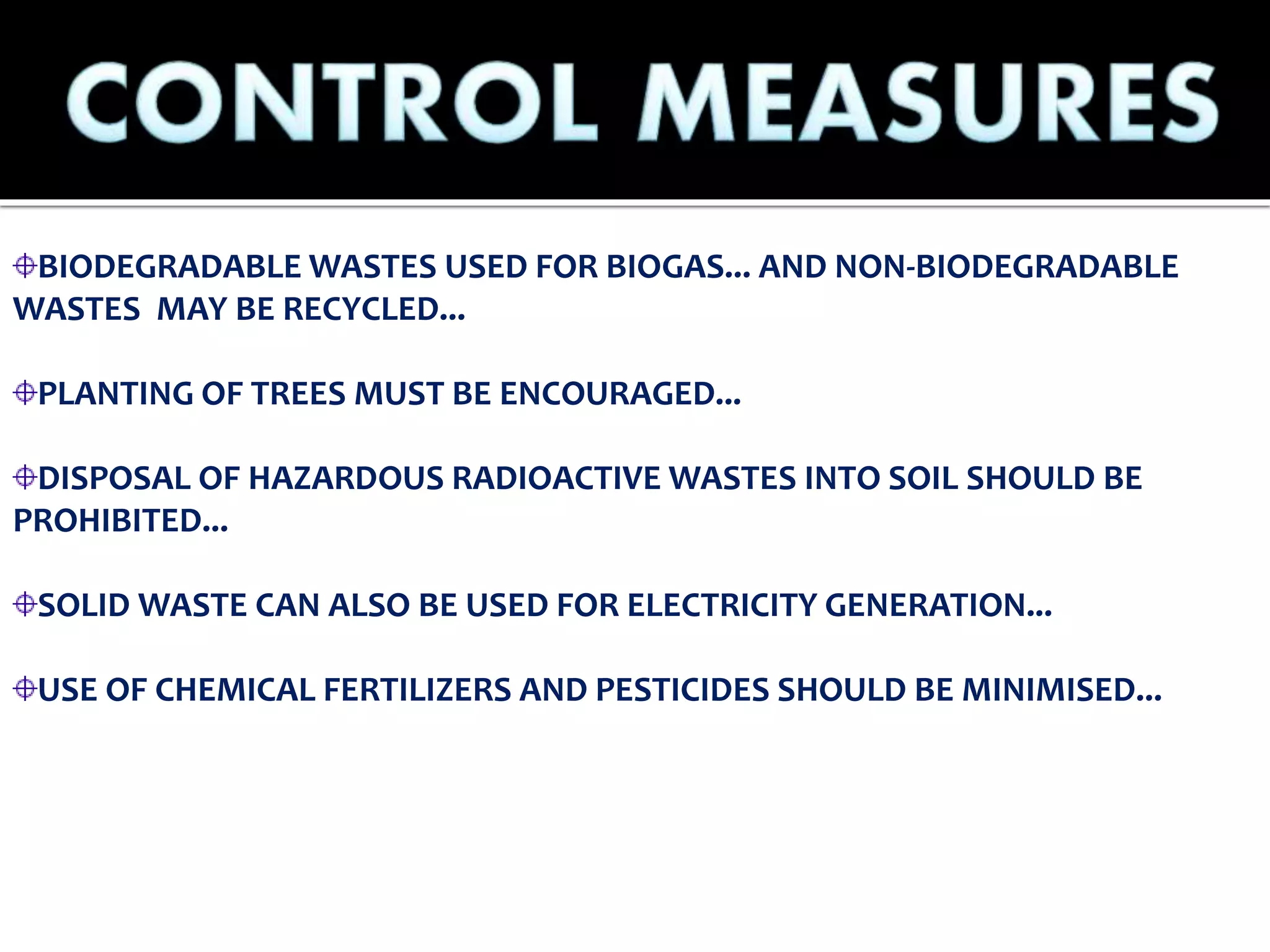 BIODEGRADABLE WASTES USED FOR BIOGAS... AND NON-BIODEGRADABLE
WASTES MAY BE RECYCLED...
PLANTING OF TREES MUST BE ENCOURAGED...
DISPOSAL OF HAZARDOUS RADIOACTIVE WASTES INTO SOIL SHOULD BE
PROHIBITED...
SOLID WASTE CAN ALSO BE USED FOR ELECTRICITY GENERATION...
USE OF CHEMICAL FERTILIZERS AND PESTICIDES SHOULD BE MINIMISED...
 