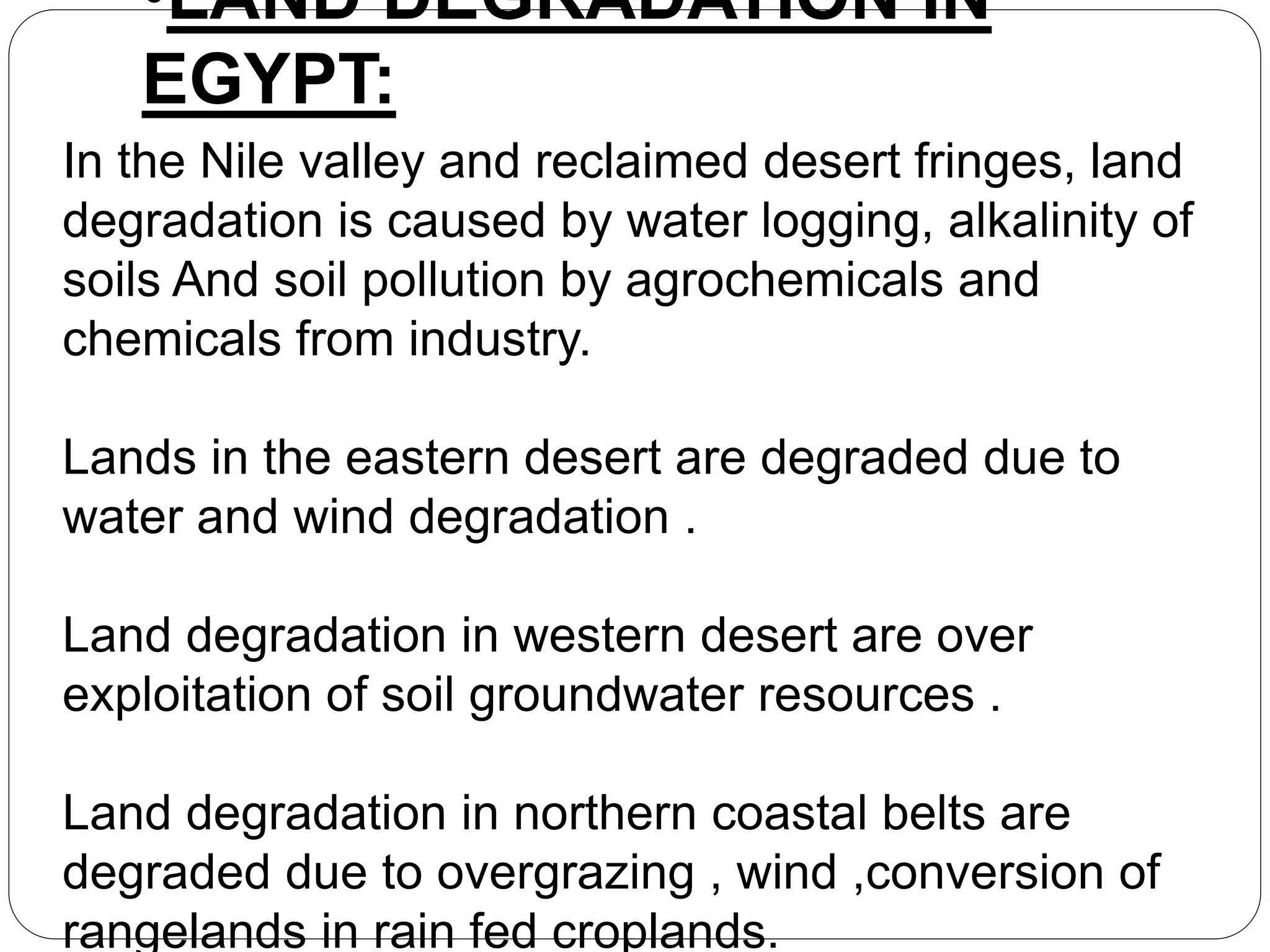 •LAND DEGRADATION IN
EGYPT:
In the Nile valley and reclaimed desert fringes, land
degradation is caused by water logging, alkalinity of
soils And soil pollution by agrochemicals and
chemicals from industry.
Lands in the eastern desert are degraded due to
water and wind degradation .
Land degradation in western desert are over
exploitation of soil groundwater resources .
Land degradation in northern coastal belts are
degraded due to overgrazing , wind ,conversion of
rangelands in rain fed croplands.
 