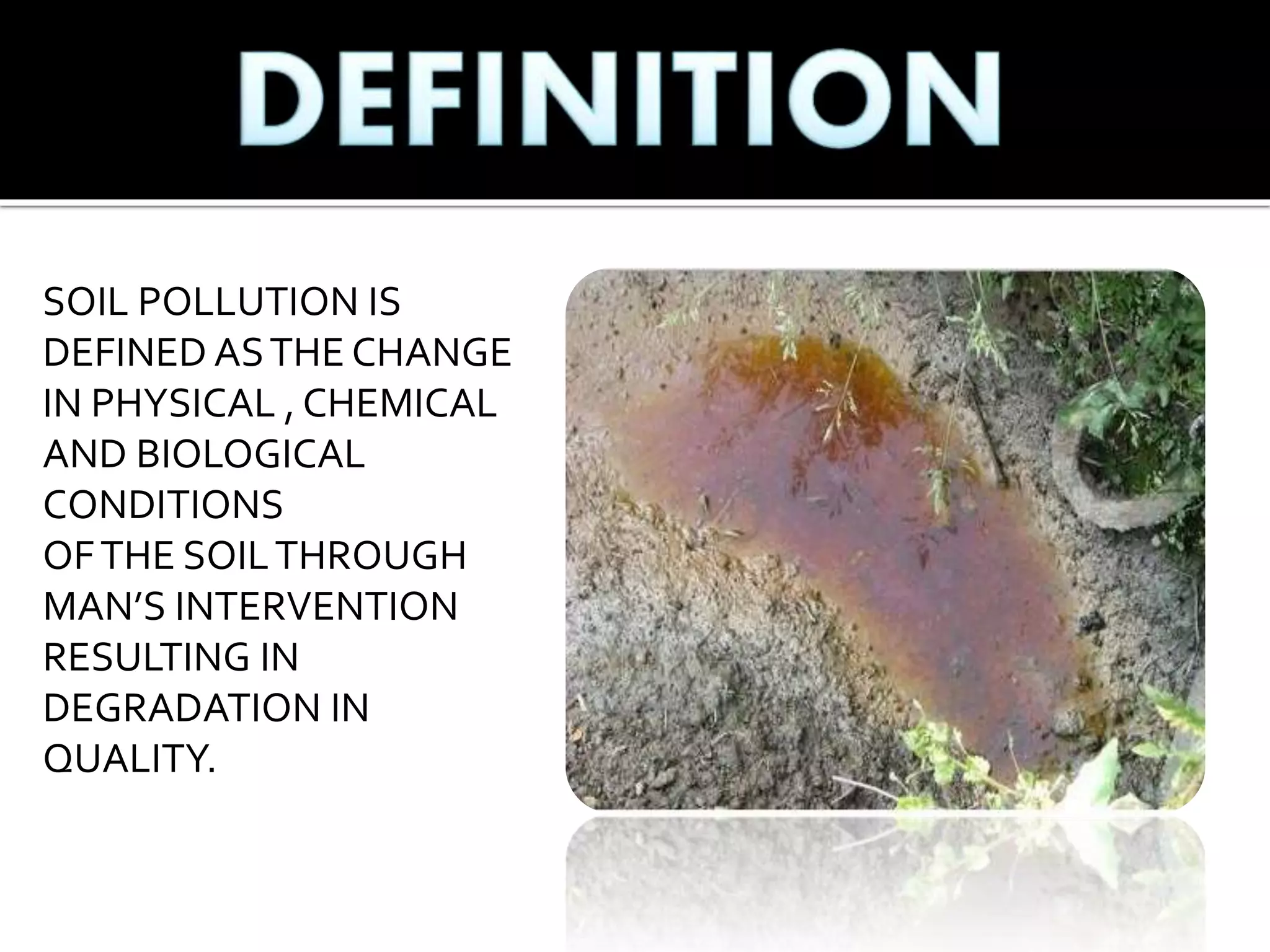SOIL POLLUTION IS
DEFINED ASTHE CHANGE
IN PHYSICAL , CHEMICAL
AND BIOLOGICAL
CONDITIONS
OFTHE SOILTHROUGH
MAN’S INTERVENTION
RESULTING IN
DEGRADATION IN
QUALITY.
 