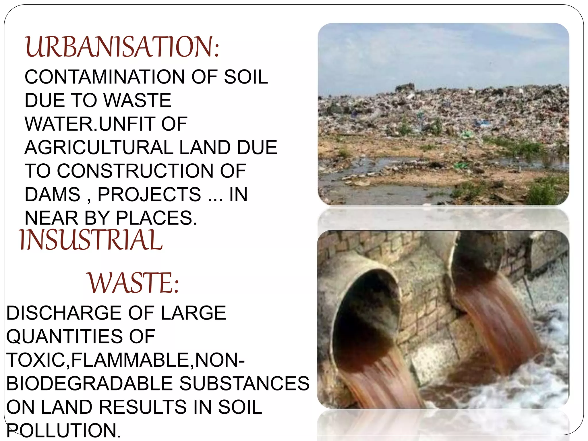 URBANISATION:
CONTAMINATION OF SOIL
DUE TO WASTE
WATER.UNFIT OF
AGRICULTURAL LAND DUE
TO CONSTRUCTION OF
DAMS , PROJECTS ... IN
NEAR BY PLACES.
INSUSTRIAL
WASTE:
DISCHARGE OF LARGE
QUANTITIES OF
TOXIC,FLAMMABLE,NON-
BIODEGRADABLE SUBSTANCES
ON LAND RESULTS IN SOIL
POLLUTION.
 