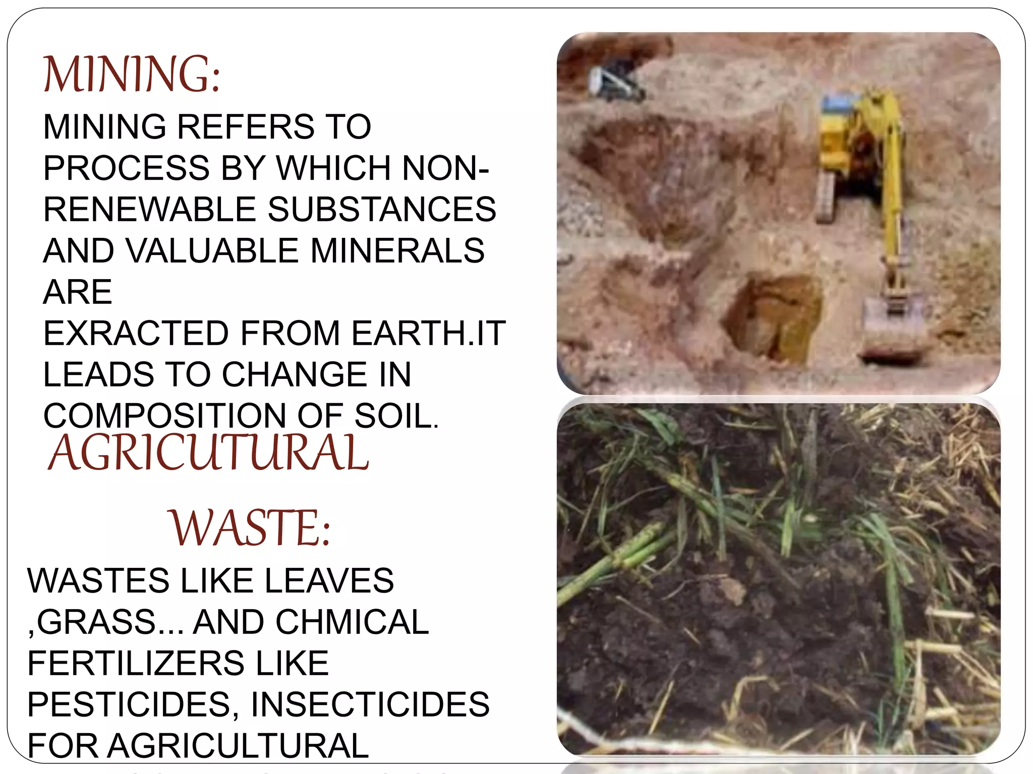 MINING:
MINING REFERS TO
PROCESS BY WHICH NON-
RENEWABLE SUBSTANCES
AND VALUABLE MINERALS
ARE
EXRACTED FROM EARTH.IT
LEADS TO CHANGE IN
COMPOSITION OF SOIL.
AGRICUTURAL
WASTE:
WASTES LIKE LEAVES
,GRASS... AND CHMICAL
FERTILIZERS LIKE
PESTICIDES, INSECTICIDES
FOR AGRICULTURAL
 