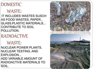 DOMESTIC
WASTE:
IT INCLUDES WASTES SUSCH
AS FOOD WASTES, PAPER.,
GLASS,PLASTIC MATERIALS...
CONTRIBUTE TO SOIL
POLLUTION.
RADIOACTIVE
WASTE:
NUCLEAR POWER PLANTS,
NUCLEAR TESTING, AND
EXPLOSION...
ADD VARIABLE AMOUNT OF
RADIOACTIVE MATERIALS TO
SOIL.
 