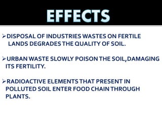 DISPOSAL OF INDUSTRIES WASTES ON FERTILE
LANDS DEGRADESTHE QUALITY OF SOIL.
URBAN WASTE SLOWLY POISON THE SOIL,DAMAGING
ITS FERTILITY.
RADIOACTIVE ELEMENTSTHAT PRESENT IN
POLLUTED SOIL ENTER FOOD CHAINTHROUGH
PLANTS.
 