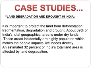 •LAND DEGRADATION AND DROUGHT IN INDIA:
It is important to protect the land from deforestation,
fragmentation, degradation and drought. About 69% of
India's total geographical area is under dry lands
.These areas incidentally are highly populated which
makes the people impacts livelihoods directly .
An estimated 32 percent of India’s total land area is
affected by land degradation.
 