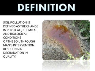SOIL POLLUTION IS
DEFINED ASTHE CHANGE
IN PHYSICAL , CHEMICAL
AND BIOLOGICAL
CONDITIONS
OFTHE SOILTHROUGH
MAN’S INTERVENTION
RESULTING IN
DEGRADATION IN
QUALITY.
 