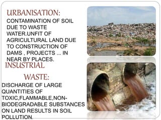 URBANISATION:
CONTAMINATION OF SOIL
DUE TO WASTE
WATER.UNFIT OF
AGRICULTURAL LAND DUE
TO CONSTRUCTION OF
DAMS , PROJECTS ... IN
NEAR BY PLACES.
INSUSTRIAL
WASTE:
DISCHARGE OF LARGE
QUANTITIES OF
TOXIC,FLAMMABLE,NON-
BIODEGRADABLE SUBSTANCES
ON LAND RESULTS IN SOIL
POLLUTION.
 