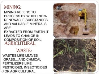 MINING:
MINING REFERS TO
PROCESS BY WHICH NON-
RENEWABLE SUBSTANCES
AND VALUABLE MINERALS
ARE
EXRACTED FROM EARTH.IT
LEADS TO CHANGE IN
COMPOSITION OF SOIL.
AGRICUTURAL
WASTE:
WASTES LIKE LEAVES
,GRASS... AND CHMICAL
FERTILIZERS LIKE
PESTICIDES, INSECTICIDES
FOR AGRICULTURAL
 