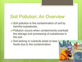 Soil Pollution; An Overview
 Soil pollution is the contamination of soil by
harmful substances.
 Pollution occurs when contaminants overload
the storage and processing of substances in
the soil.
 Soil lacking in nutrients leads to less nutritious
foods due to the contamination.
 