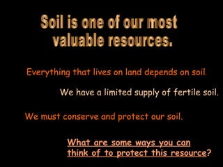 Soil is one of our most valuable resources. Everything that lives on land depends on soil . We have a limited supply of fertile soil.   We must conserve and protect our soil.   What are some ways you can think of to protect this resource ?   