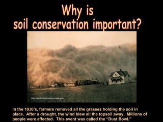 Why is  soil conservation important? In the 1930’s, farmers removed all the grasses holding the soil in place.  After a drought, the wind blew all the topsoil away.  Millions of people were affected.  This event was called the “Dust Bowl.” http://earthobservatory.nasa.gov 