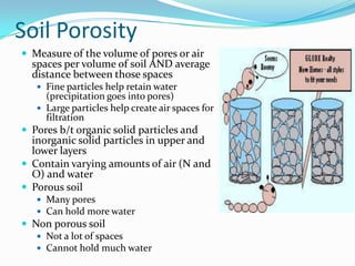 Soil Porosity
 Measure of the volume of pores or air
  spaces per volume of soil AND average
  distance between those spaces
    Fine particles help retain water
     (precipitation goes into pores)
    Large particles help create air spaces for
     filtration
 Pores b/t organic solid particles and
  inorganic solid particles in upper and
  lower layers
 Contain varying amounts of air (N and
  O) and water
 Porous soil
    Many pores
    Can hold more water
 Non porous soil
    Not a lot of spaces
    Cannot hold much water
 