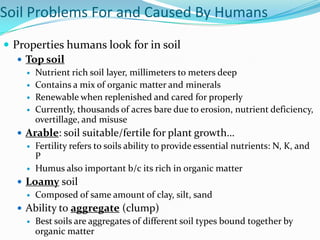 Soil Problems For and Caused By Humans
 Properties humans look for in soil
    Top soil
       Nutrient rich soil layer, millimeters to meters deep
       Contains a mix of organic matter and minerals
       Renewable when replenished and cared for properly
       Currently, thousands of acres bare due to erosion, nutrient deficiency,
        overtillage, and misuse
   Arable: soil suitable/fertile for plant growth…
     Fertility refers to soils ability to provide essential nutrients: N, K, and
      P
     Humus also important b/c its rich in organic matter

   Loamy soil
     Composed of same amount of clay, silt, sand

   Ability to aggregate (clump)
     Best soils are aggregates of different soil types bound together by
      organic matter
 