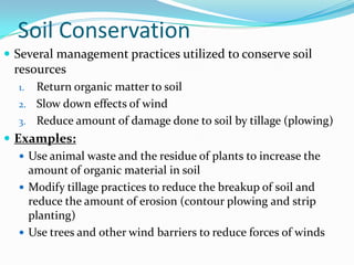 Soil Conservation
 Several management practices utilized to conserve soil
  resources
   1. Return organic matter to soil
   2. Slow down effects of wind
   3. Reduce amount of damage done to soil by tillage (plowing)
 Examples:
    Use animal waste and the residue of plants to increase the
     amount of organic material in soil
    Modify tillage practices to reduce the breakup of soil and
     reduce the amount of erosion (contour plowing and strip
     planting)
    Use trees and other wind barriers to reduce forces of winds
 