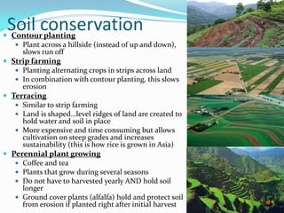 
    Soil conservation
    Contour planting
     Plant across a hillside (instead of up and down),
      slows run off
 Strip farming
    Planting alternating crops in strips across land
    In combination with contour planting, this slows
     erosion
 Terracing
    Similar to strip farming
    Land is shaped…level ridges of land are created to
     hold water and soil in place
    More expensive and time consuming but allows
     cultivation on steep grades and increases
     sustainability (this is how rice is grown in Asia)
 Perennial plant growing
    Coffee and tea
    Plants that grow during several seasons
    Do not have to harvested yearly AND hold soil
     longer
    Ground cover plants (alfalfa) hold and protect soil
     from erosion if planted right after initial harvest
 
