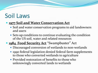 Soil Laws
 1977 Soil and Water Conservation Act
    Soil and water conservation programs to aid landowners
     and users
    Sets up conditions to continue evaluating the condition
     of the US soil, water and related resources
 1984 Food Security Act “Swampbuster” Act
    Discouraged conversion of wetlands to non-wetlands
    1990 federal legislation denied federal farm supplements
     to those who converted wetlands to agriculture
    Provided restoration of benefits to those who
     unknowingly converted lands to wetlands
 