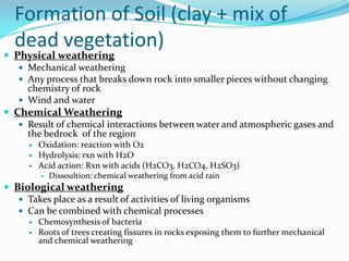 Formation of Soil (clay + mix of
  dead vegetation)
 Physical weathering
    Mechanical weathering
    Any process that breaks down rock into smaller pieces without changing
     chemistry of rock
    Wind and water
 Chemical Weathering
    Result of chemical interactions between water and atmospheric gases and
     the bedrock of the region
         Oxidation: reaction with O2
         Hydrolysis: rxn with H2O
         Acid action: Rxn with acids (H2CO3, H2CO4, H2SO3)
             Dissoultion: chemical weathering from acid rain
 Biological weathering
    Takes place as a result of activities of living organisms
    Can be combined with chemical processes
         Chemosynthesis of bacteria
         Roots of trees creating fissures in rocks exposing them to further mechanical
          and chemical weathering
 