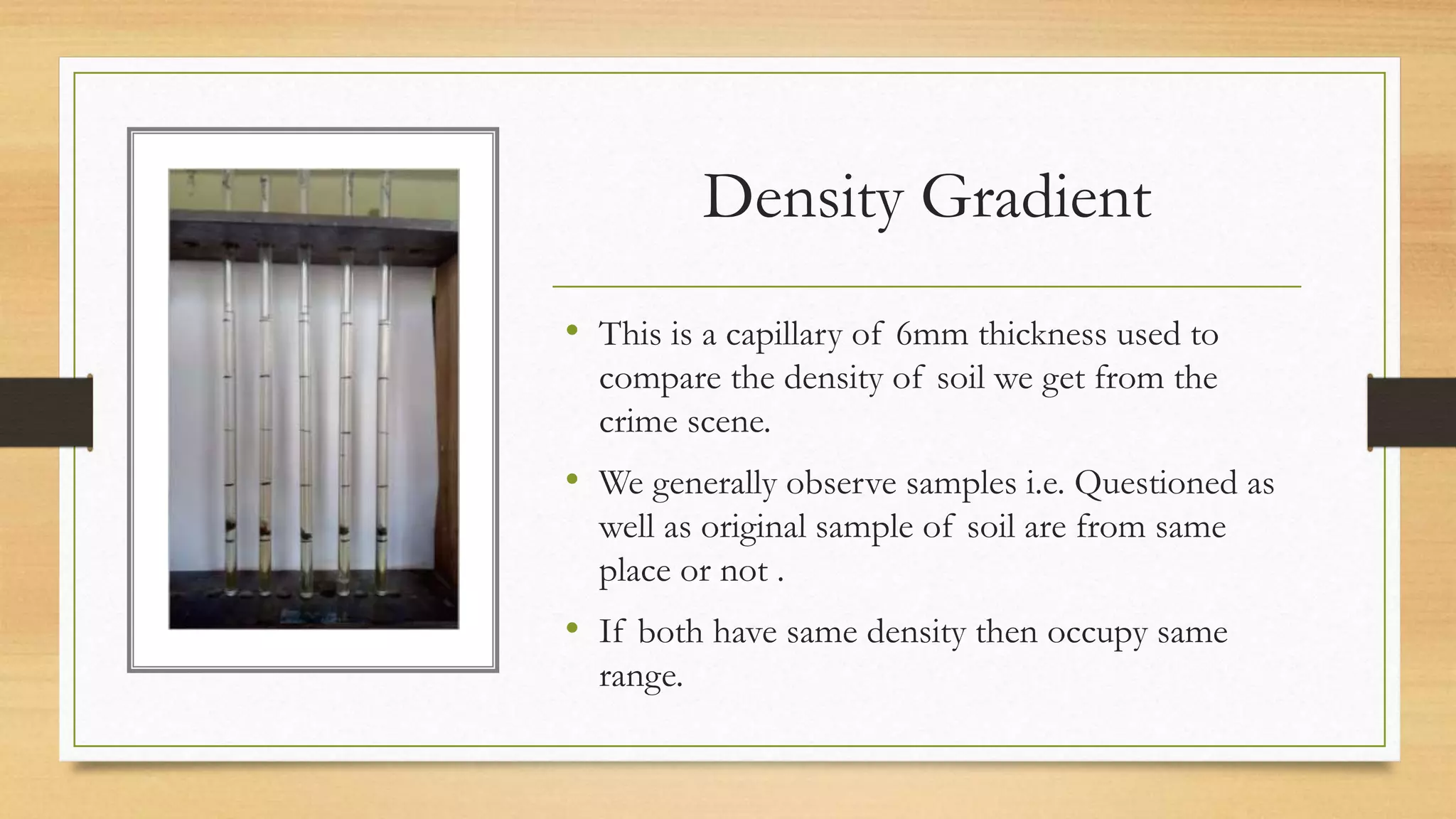 Density Gradient
• This is a capillary of 6mm thickness used to
compare the density of soil we get from the
crime scene.
• We generally observe samples i.e. Questioned as
well as original sample of soil are from same
place or not .
• If both have same density then occupy same
range.
 
