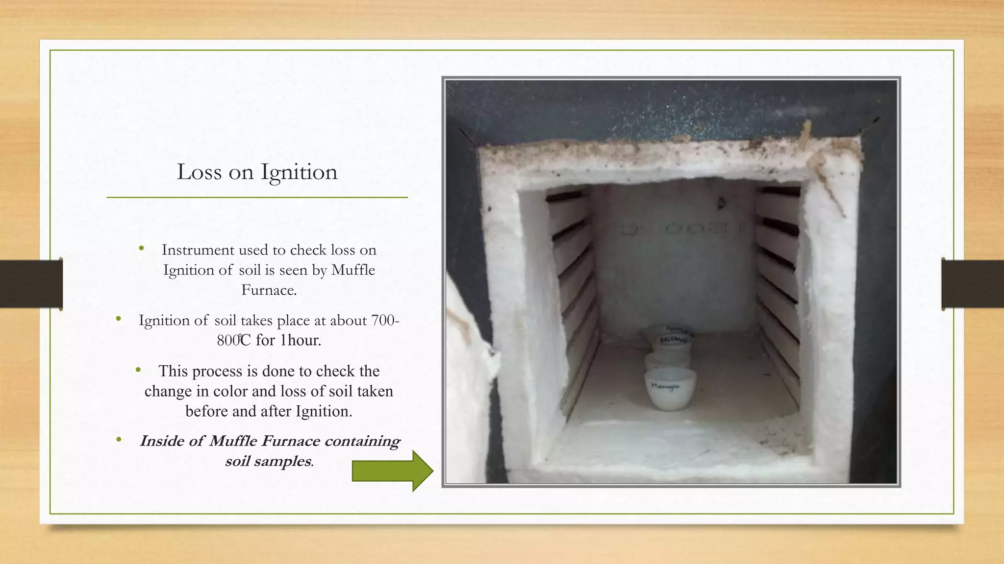 Loss on Ignition
• Instrument used to check loss on
Ignition of soil is seen by Muffle
Furnace.
• Ignition of soil takes place at about 700-
800̊C for 1hour.
• This process is done to check the
change in color and loss of soil taken
before and after Ignition.
• Inside of Muffle Furnace containing
soil samples.
 