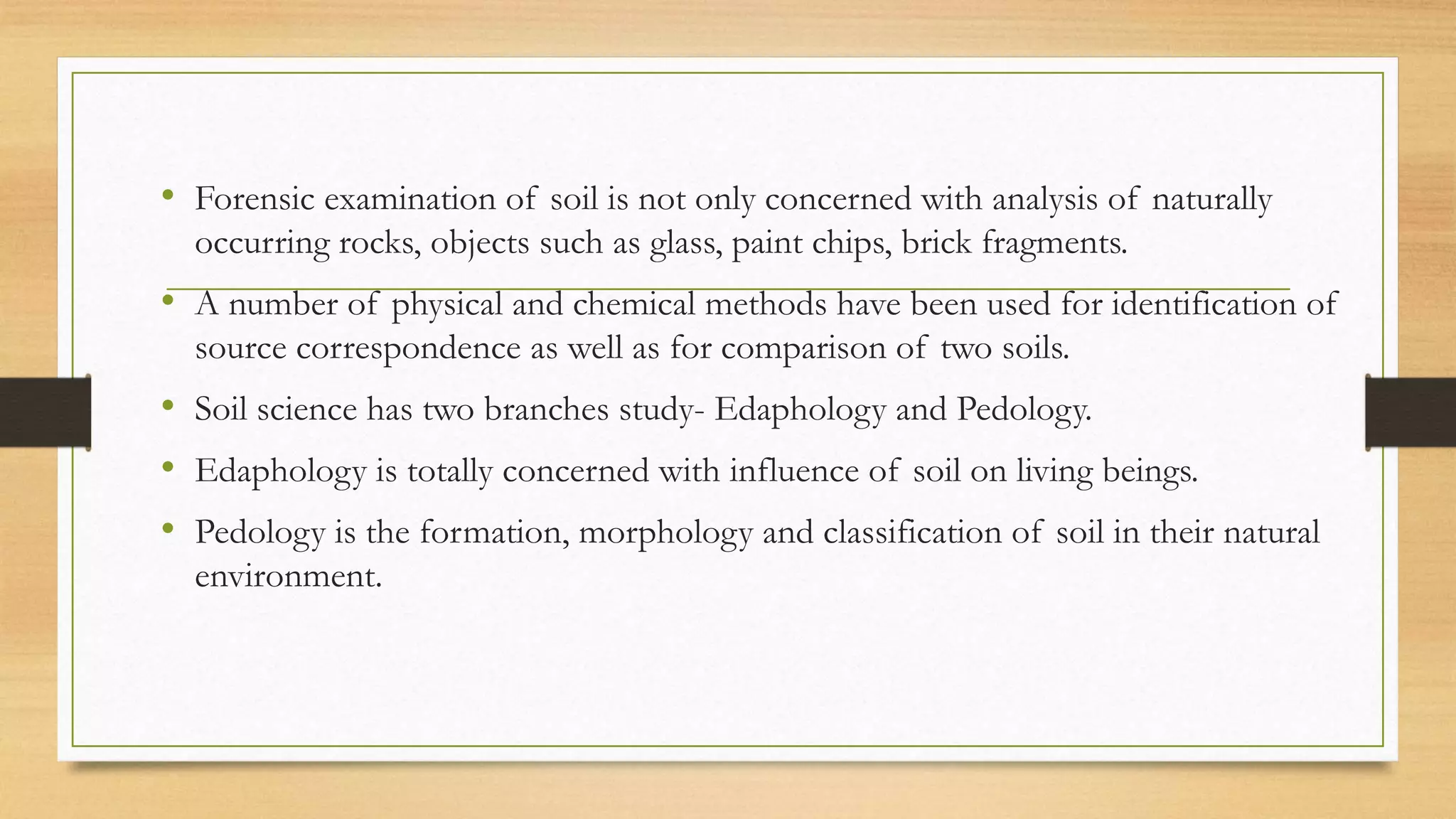 • Forensic examination of soil is not only concerned with analysis of naturally
occurring rocks, objects such as glass, paint chips, brick fragments.
• A number of physical and chemical methods have been used for identification of
source correspondence as well as for comparison of two soils.
• Soil science has two branches study- Edaphology and Pedology.
• Edaphology is totally concerned with influence of soil on living beings.
• Pedology is the formation, morphology and classification of soil in their natural
environment.
 