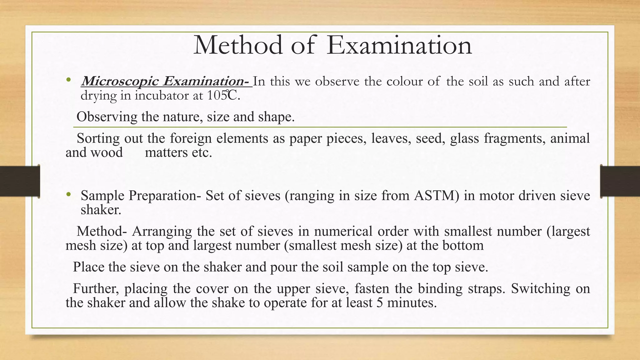 Method of Examination
• Microscopic Examination- In this we observe the colour of the soil as such and after
drying in incubator at 105̊C.
Observing the nature, size and shape.
Sorting out the foreign elements as paper pieces, leaves, seed, glass fragments, animal
and wood matters etc.
• Sample Preparation- Set of sieves (ranging in size from ASTM) in motor driven sieve
shaker.
Method- Arranging the set of sieves in numerical order with smallest number (largest
mesh size) at top and largest number (smallest mesh size) at the bottom
Place the sieve on the shaker and pour the soil sample on the top sieve.
Further, placing the cover on the upper sieve, fasten the binding straps. Switching on
the shaker and allow the shake to operate for at least 5 minutes.
 