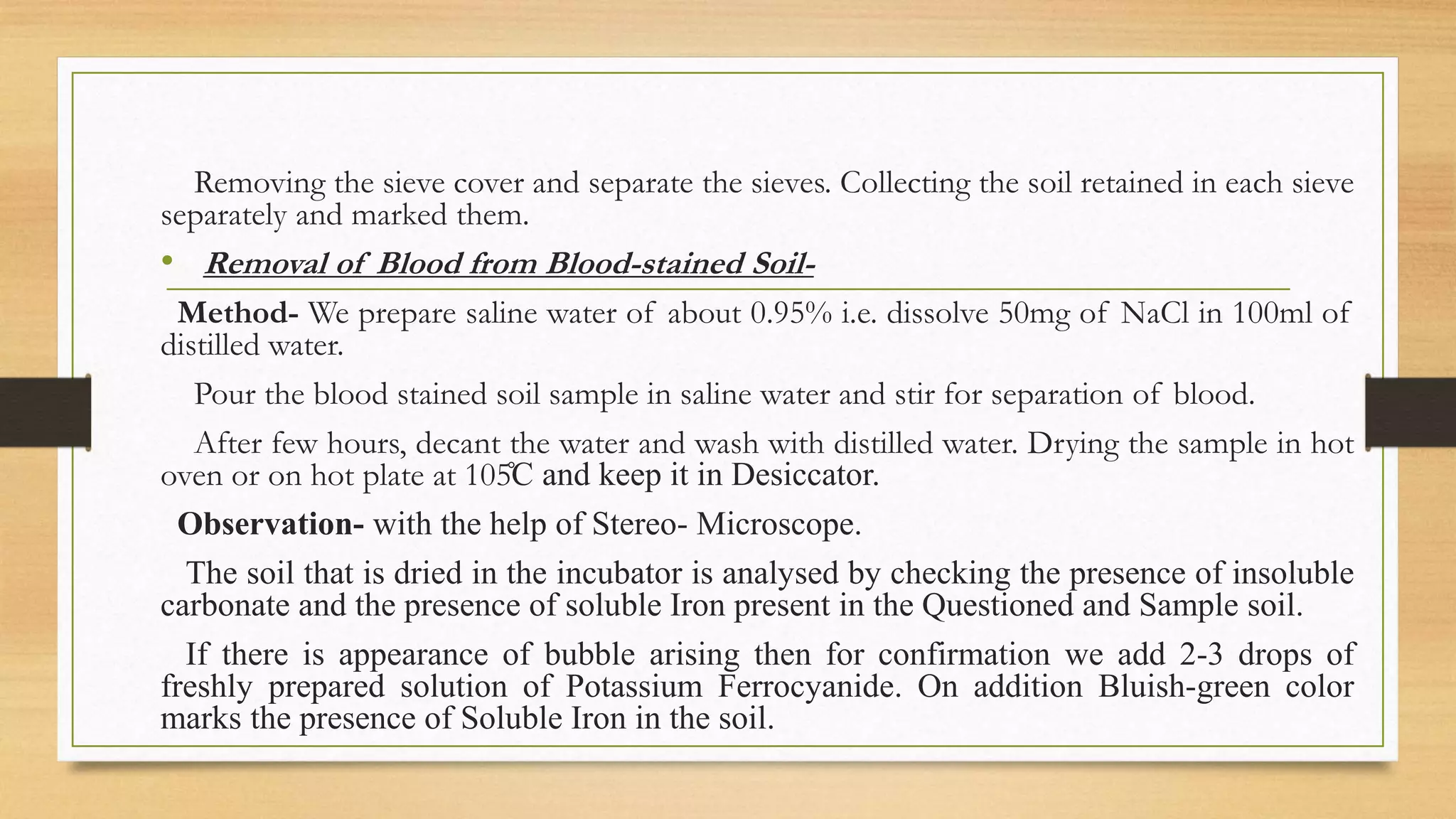 Removing the sieve cover and separate the sieves. Collecting the soil retained in each sieve
separately and marked them.
• Removal of Blood from Blood-stained Soil-
Method- We prepare saline water of about 0.95% i.e. dissolve 50mg of NaCl in 100ml of
distilled water.
Pour the blood stained soil sample in saline water and stir for separation of blood.
After few hours, decant the water and wash with distilled water. Drying the sample in hot
oven or on hot plate at 105̊C and keep it in Desiccator.
Observation- with the help of Stereo- Microscope.
The soil that is dried in the incubator is analysed by checking the presence of insoluble
carbonate and the presence of soluble Iron present in the Questioned and Sample soil.
If there is appearance of bubble arising then for confirmation we add 2-3 drops of
freshly prepared solution of Potassium Ferrocyanide. On addition Bluish-green color
marks the presence of Soluble Iron in the soil.
 
