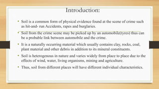 Introduction:
• Soil is a common form of physical evidence found at the scene of crime such
as hit-and- run Accidents, rapes and burglaries.
• Soil from the crime scene may be picked up by an automobile(tyres) thus can
be a probable link between automobile and the crime.
• It is a naturally occurring material which usually contains clay, rocks, coal,
plant material and other debris in addition to its mineral constituents.
• Soil is heterogenous in nature and varies widely from place to place due to the
effects of wind, water, living organisms, mining and agriculture.
• Thus, soil from different places will have different individual characteristics.
 