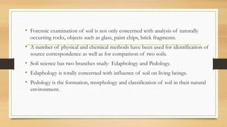 • Forensic examination of soil is not only concerned with analysis of naturally
occurring rocks, objects such as glass, paint chips, brick fragments.
• A number of physical and chemical methods have been used for identification of
source correspondence as well as for comparison of two soils.
• Soil science has two branches study- Edaphology and Pedology.
• Edaphology is totally concerned with influence of soil on living beings.
• Pedology is the formation, morphology and classification of soil in their natural
environment.
 