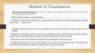 Method of Examination
• Microscopic Examination- In this we observe the colour of the soil as such and after
drying in incubator at 105̊C.
Observing the nature, size and shape.
Sorting out the foreign elements as paper pieces, leaves, seed, glass fragments, animal
and wood matters etc.
• Sample Preparation- Set of sieves (ranging in size from ASTM) in motor driven sieve
shaker.
Method- Arranging the set of sieves in numerical order with smallest number (largest
mesh size) at top and largest number (smallest mesh size) at the bottom
Place the sieve on the shaker and pour the soil sample on the top sieve.
Further, placing the cover on the upper sieve, fasten the binding straps. Switching on
the shaker and allow the shake to operate for at least 5 minutes.
 
