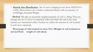 • Particle Size Distribution- Set of sieves (ranging in size from ASTM No.5
o 200), Motor driven sieve shaker, Analytical balance with an accuracy of
±0.0002gm, Standard Weight.
Method- We take an accurately weighed quantity of soil i.e. 50mg. Then we
arrange the set of sieves in numerical order and shake the soil in the same
manner as I mentioned earlier. Further we collect the amount of soil retained
in each sieve separately.
Percentage of soil retained on sieve No= (Weight of soil retained on
sieve)/(Total weight of soil taken)
 