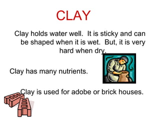 CLAY
 Clay holds water well. It is sticky and can
   be shaped when it is wet. But, it is very
              hard when dry.

Clay has many nutrients.

   Clay is used for adobe or brick houses.
 