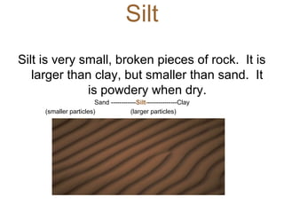 Silt
Silt is very small, broken pieces of rock. It is
larger than clay, but smaller than sand. It
is powdery when dry.
Sand ------------Silt---------------Clay
(smaller particles) (larger particles)
 