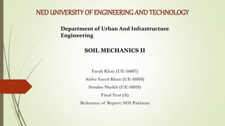 NEDUNIVERSITY OF ENGINEERING AND TECHNOLOGY
Farah Khan (UE-16007)
Aisha Saeed Khan (UE-16010)
Sundus Sheikh (UE-16018)
Final Year (A)
Reference of Report: SGS Pakistan
Department of Urban And Infrastructure
Engineering
SOIL MECHANICS II
 