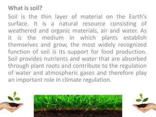 What is soil?
Soil is the thin layer of material on the Earth’s
surface. It is a natural resource consisting of
weathered and organic materials, air and water. As
it is the medium in which plants establish
themselves and grow, the most widely recognized
function of soil is its support for food production.
Soil provides nutrients and water that are absorbed
through plant roots and contribute to the regulation
of water and atmospheric gases and therefore play
an important role in climate regulation.
 