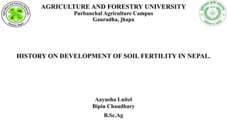 AGRICULTURE AND FORESTRY UNIVERSITY
Purbanchal Agriculture Campus
Gauradha, jhapa
HISTORY ON DEVELOPMENT OF SOIL FERTILITY IN NEPAL.
Aayusha Luitel
Bipin Chaudhary
B.Sc.Ag
 