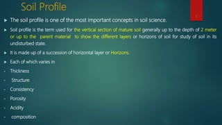 Soil Profile
 The soil profile is one of the most important concepts in soil science.
 Soil profile is the term used for the vertical section of mature soil generally up to the depth of 2 meter
or up to the parent material to show the different layers or horizons of soil for study of soil in its
undisturbed state.
 It is made up of a succession of horizontal layer or Horizons.
 Each of which varies in
• Thickness
• Structure
• Consistency
• Porosity
• Acidity
• composition
3
 