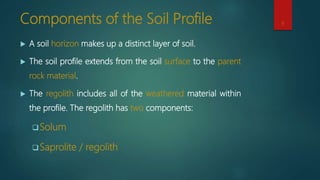 Components of the Soil Profile
 A soil horizon makes up a distinct layer of soil.
 The soil profile extends from the soil surface to the parent
rock material.
 The regolith includes all of the weathered material within
the profile. The regolith has two components:
Solum
Saprolite / regolith
9
 