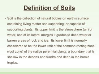 Definition of Soils
• Soil is the collection of natural bodies on earth’s surface
containing living matter and supporting, or capable of
supporting plants. Its upper limit is the atmosphere (air) or
water, and at its lateral margins it grades to deep water or
barren areas of rock and ice. Its lower limit is normally
considered to be the lower limit of the common rooting zone
(root zone) of the native perennial plants, a boundary that is
shallow in the deserts and tundra and deep in the humid
tropics.
 
