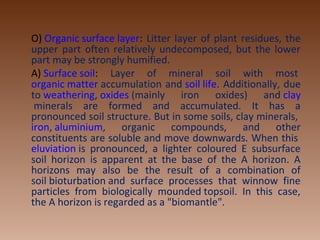 O) Organic surface layer: Litter layer of plant residues, the 
upper part often relatively undecomposed, but the lower 
part may be strongly humified.
A) Surface soil:  Layer  of  mineral  soil  with  most 
organic matter accumulation and soil life. Additionally, due 
to weathering, oxides (mainly  iron  oxides)  and clay
 minerals  are  formed  and  accumulated.  It  has  a 
pronounced soil structure. But in some soils, clay minerals, 
iron, aluminium,  organic  compounds,  and  other 
constituents are soluble and move downwards. When this 
eluviation is  pronounced,  a  lighter  coloured  E  subsurface 
soil  horizon  is  apparent  at  the  base  of  the  A  horizon.  A 
horizons  may  also  be  the  result  of  a  combination  of 
soil bioturbation and  surface  processes  that  winnow  fine 
particles  from  biologically  mounded topsoil.  In  this  case, 
the A horizon is regarded as a "biomantle".
 