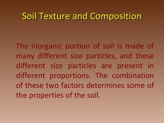 Soil Texture and CompositionSoil Texture and Composition
The inorganic portion of soil is made of
many different size particles, and these
different size particles are present in
different proportions. The combination
of these two factors determines some of
the properties of the soil.
 