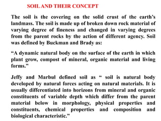 SOILAND THEIR CONCEPT
The soil is the covering on the solid crust of the earth’s
landmass. The soil is made up of broken down rock material of
varying degree of fineness and changed in varying degrees
from the parent rocks by the action of different agency. Soil
was defined by Buckman and Brady as:
“A dynamic natural body on the surface of the earth in which
plant grow, compost of mineral, organic material and living
forms.”
Jeffy and Marbul defined soil as “ soil is natural body
developed by natural forces acting on natural materials. It is
usually differentiated into horizons from mineral and organic
constituents of variable depth which differ from the parent
material below in morphology, physical properties and
constituents, chemical properties and composition and
biological characteristic.”
 
