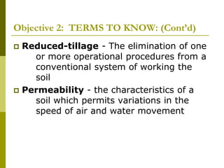 Objective 2: TERMS TO KNOW: (Cont’d)
 Reduced-tillage - The elimination of one
or more operational procedures from a
conventional system of working the
soil
 Permeability - the characteristics of a
soil which permits variations in the
speed of air and water movement
 