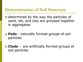 Determination of Soil Structure
 determined by the way the particles of
sand, silt, and clay are grouped together
in aggregates
 Peds - naturally formed groups of soil
particles
 Clods - are artificially formed groups of
soil particles
 