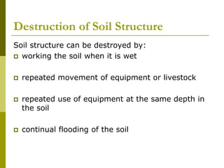 Destruction of Soil Structure
Soil structure can be destroyed by:
 working the soil when it is wet
 repeated movement of equipment or livestock
 repeated use of equipment at the same depth in
the soil
 continual flooding of the soil
 