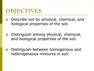 OBJECTIVES
 Describe soil by physical, chemical, and
biological properties of the soil.
 Distinguish among physical, chemical,
and biological properties of the soil.
 Distinguish between homogenous and
heterogeneous mixtures in soil.
 