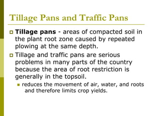 Tillage Pans and Traffic Pans
 Tillage pans - areas of compacted soil in
the plant root zone caused by repeated
plowing at the same depth.
 Tillage and traffic pans are serious
problems in many parts of the country
because the area of root restriction is
generally in the topsoil.
 reduces the movement of air, water, and roots
and therefore limits crop yields.
 