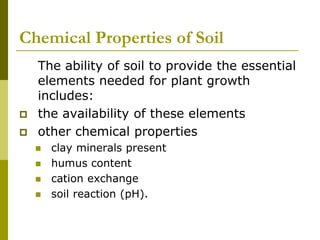 Chemical Properties of Soil
The ability of soil to provide the essential
elements needed for plant growth
includes:
 the availability of these elements
 other chemical properties
 clay minerals present
 humus content
 cation exchange
 soil reaction (pH).
 