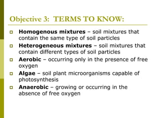 Objective 3: TERMS TO KNOW:
 Homogenous mixtures – soil mixtures that
contain the same type of soil particles
 Heterogeneous mixtures – soil mixtures that
contain different types of soil particles
 Aerobic – occurring only in the presence of free
oxygen
 Algae – soil plant microorganisms capable of
photosynthesis
 Anaerobic – growing or occurring in the
absence of free oxygen
 