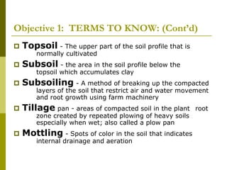 Objective 1: TERMS TO KNOW: (Cont’d)
 Topsoil - The upper part of the soil profile that is
normally cultivated
 Subsoil - the area in the soil profile below the
topsoil which accumulates clay
 Subsoiling - A method of breaking up the compacted
layers of the soil that restrict air and water movement
and root growth using farm machinery
 Tillage pan - areas of compacted soil in the plant root
zone created by repeated plowing of heavy soils
especially when wet; also called a plow pan
 Mottling - Spots of color in the soil that indicates
internal drainage and aeration
 