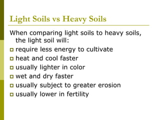 Light Soils vs Heavy Soils
When comparing light soils to heavy soils,
the light soil will:
 require less energy to cultivate
 heat and cool faster
 usually lighter in color
 wet and dry faster
 usually subject to greater erosion
 usually lower in fertility
 